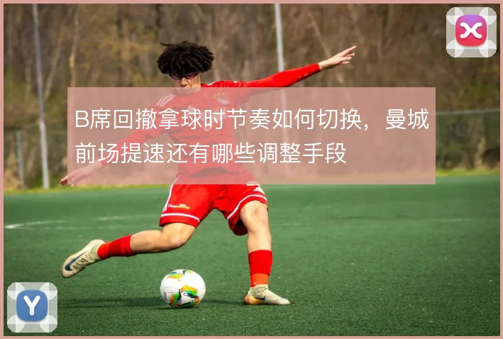 B席回撤拿球时节奏如何切换，曼城前场提速还有哪些调整手段