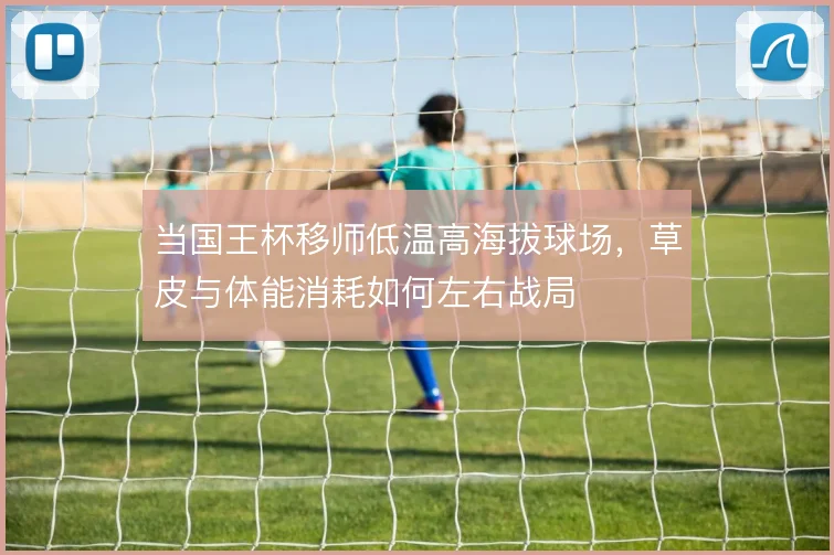当国王杯移师低温高海拔球场,草皮与体能消耗如何左右战局
