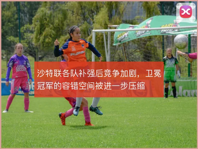 沙特联各队补强后竞争加剧,卫冕冠军的容错空间被进一步压缩