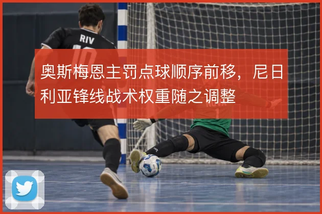 奥斯梅恩主罚点球顺序前移，尼日利亚锋线战术权重随之调整