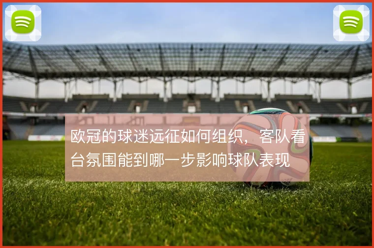 欧冠的球迷远征如何组织，客队看台氛围能到哪一步影响球队表现