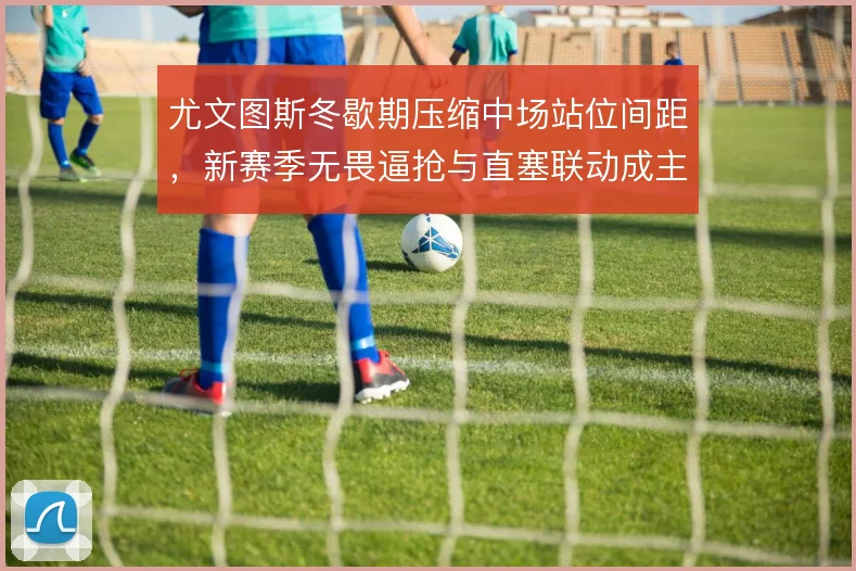 尤文图斯冬歇期压缩中场站位间距，新赛季无畏逼抢与直塞联动成主线