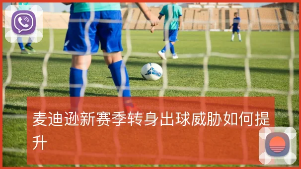 麦迪逊新赛季转身出球威胁如何提升