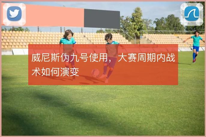 威尼斯伪九号使用，大赛周期内战术如何演变