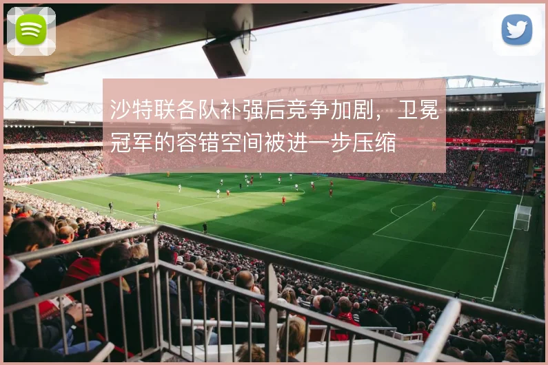 沙特联各队补强后竞争加剧,卫冕冠军的容错空间被进一步压缩