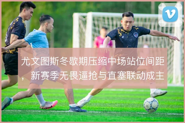尤文图斯冬歇期压缩中场站位间距，新赛季无畏逼抢与直塞联动成主线