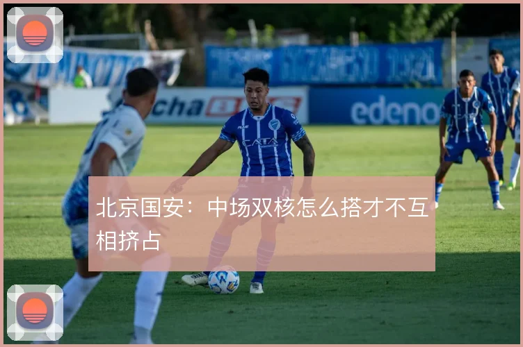 北京国安：中场双核怎么搭才不互相挤占