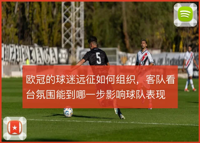 欧冠的球迷远征如何组织，客队看台氛围能到哪一步影响球队表现