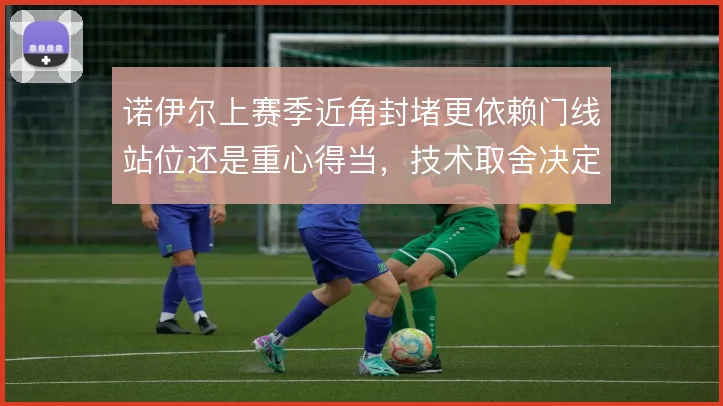 诺伊尔上赛季近角封堵更依赖门线站位还是重心得当,技术取舍决定出击信心