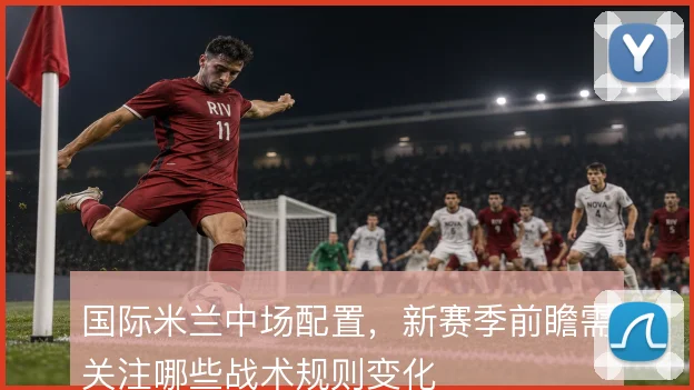 国际米兰中场配置，新赛季前瞻需关注哪些战术规则变化