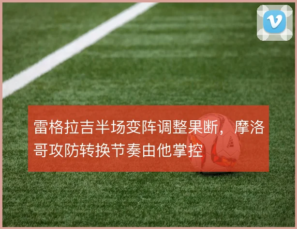 雷格拉吉半场变阵调整果断，摩洛哥攻防转换节奏由他掌控