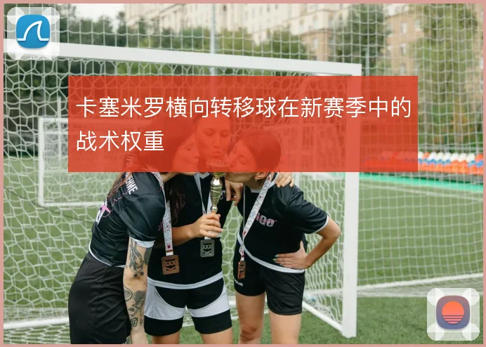 卡塞米罗横向转移球在新赛季中的战术权重
