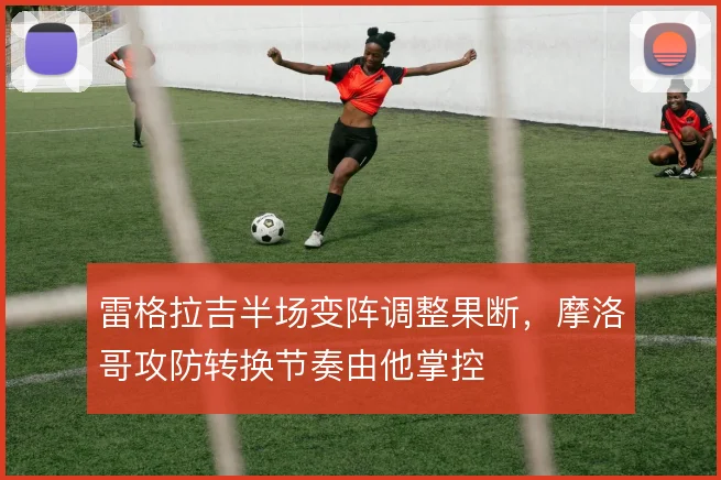雷格拉吉半场变阵调整果断，摩洛哥攻防转换节奏由他掌控