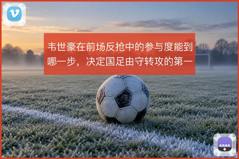 韦世豪在前场反抢中的参与度能到哪一步，决定国足由守转攻的第一道闸